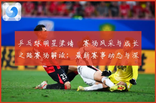 乒乓球明星梁靖崑赛场风采与成长之路赛场解读：最新赛事动态与深度分析