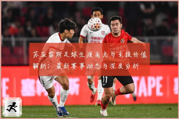苏亚雷斯足球生涯高光与竞技价值解析：最新赛事动态与深度分析