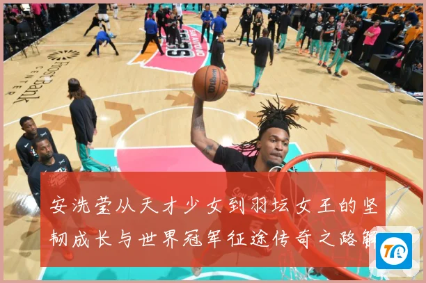 安洗莹从天才少女到羽坛女王的坚韧成长与世界冠军征途传奇之路解析：最新赛事动态与深度分析