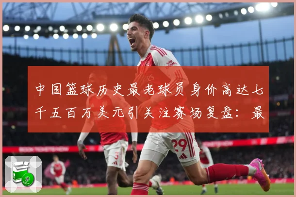 中国篮球历史最老球员身价高达七千五百万美元引关注赛场复盘：最新赛事动态与深度分析