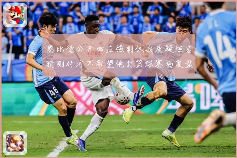 恩比德公开回应强制休战质疑坦言猜测对方不希望他打篮球赛场复盘：最新赛事动态与深度分析