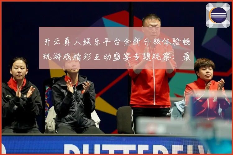 开云真人娱乐平台全新升级体验畅玩游戏精彩互动盛宴专题观察：最新赛事动态与深度分析