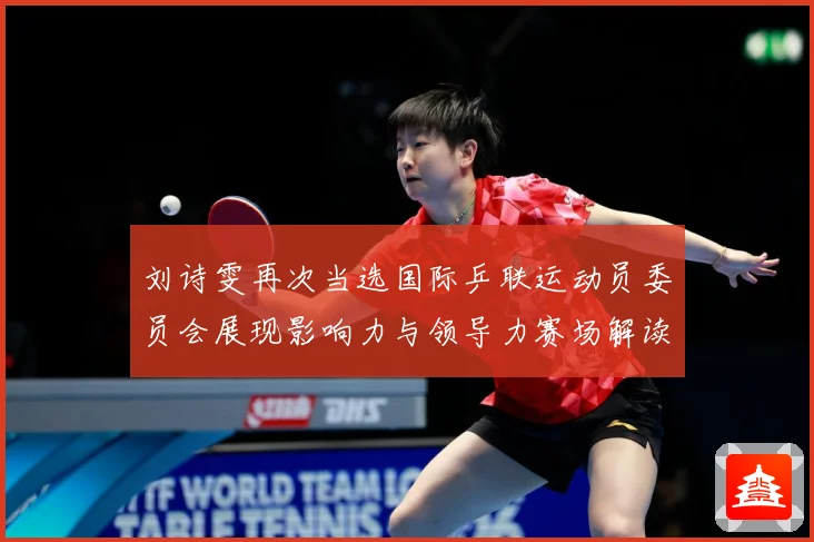 刘诗雯再次当选国际乒联运动员委员会展现影响力与领导力赛场解读：最新赛事动态与深度分析