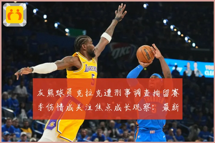 灰熊球员克拉克遭刑事调查拘留赛季伤情成关注焦点成长观察：最新赛事动态与深度分析