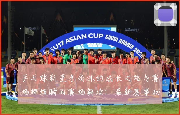 乒乓球新星李尚洙的成长之路与赛场辉煌瞬间赛场解读：最新赛事动态与深度分析