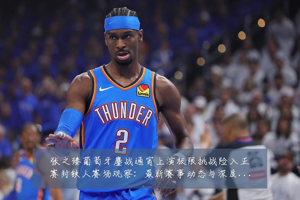 张之臻葡萄牙鏖战通宵上演极限挑战险入正赛封铁人赛场观察：最新赛事动态与深度分析