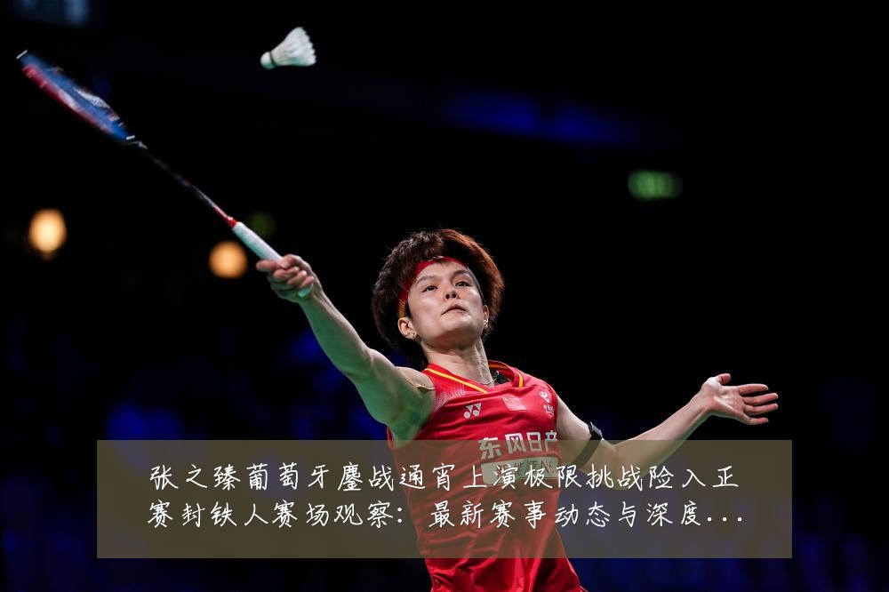 张之臻葡萄牙鏖战通宵上演极限挑战险入正赛封铁人赛场观察:最新赛事动态与深度分析