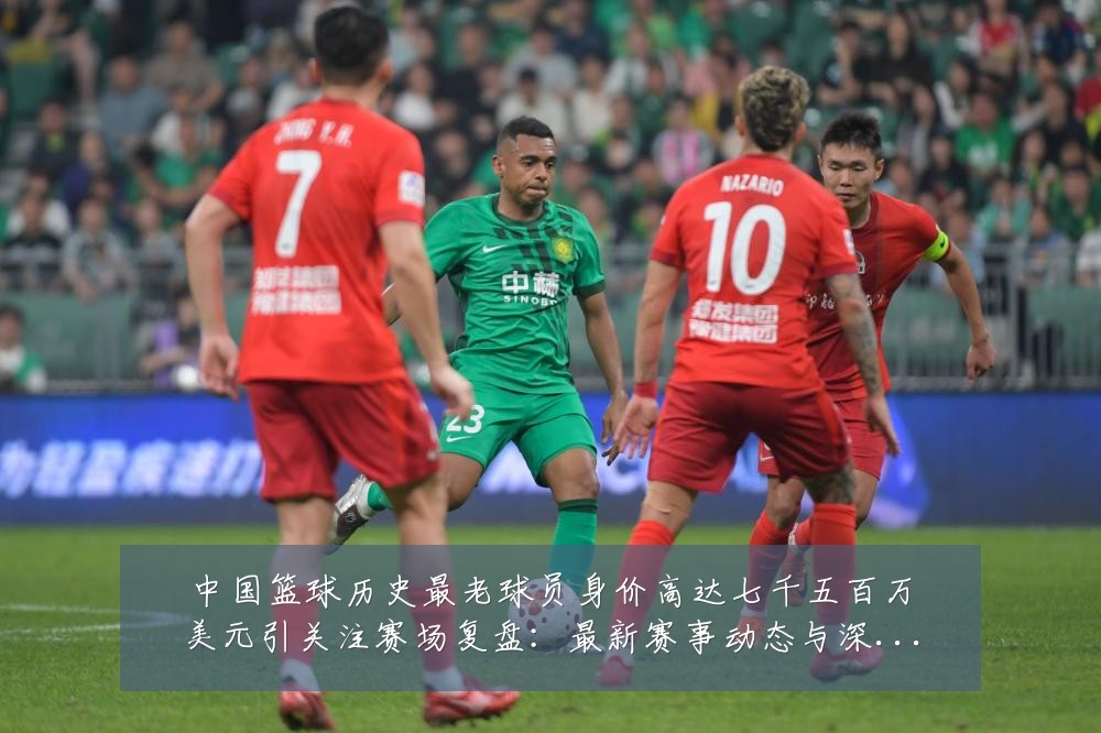 中国篮球历史最老球员身价高达七千五百万美元引关注赛场复盘：最新赛事动态与深度分析