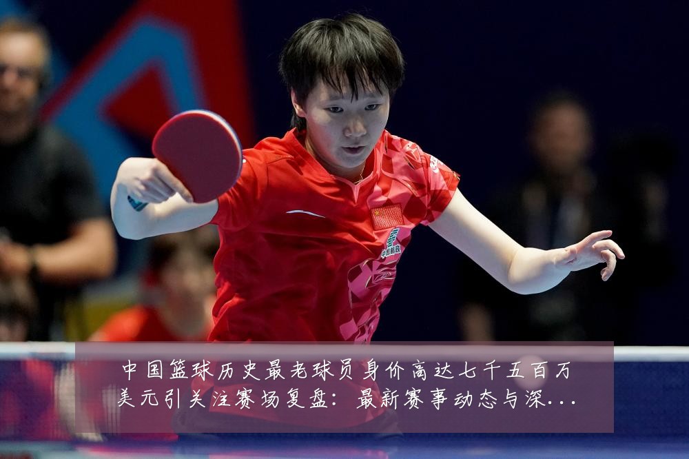 中国篮球历史最老球员身价高达七千五百万美元引关注赛场复盘：最新赛事动态与深度分析