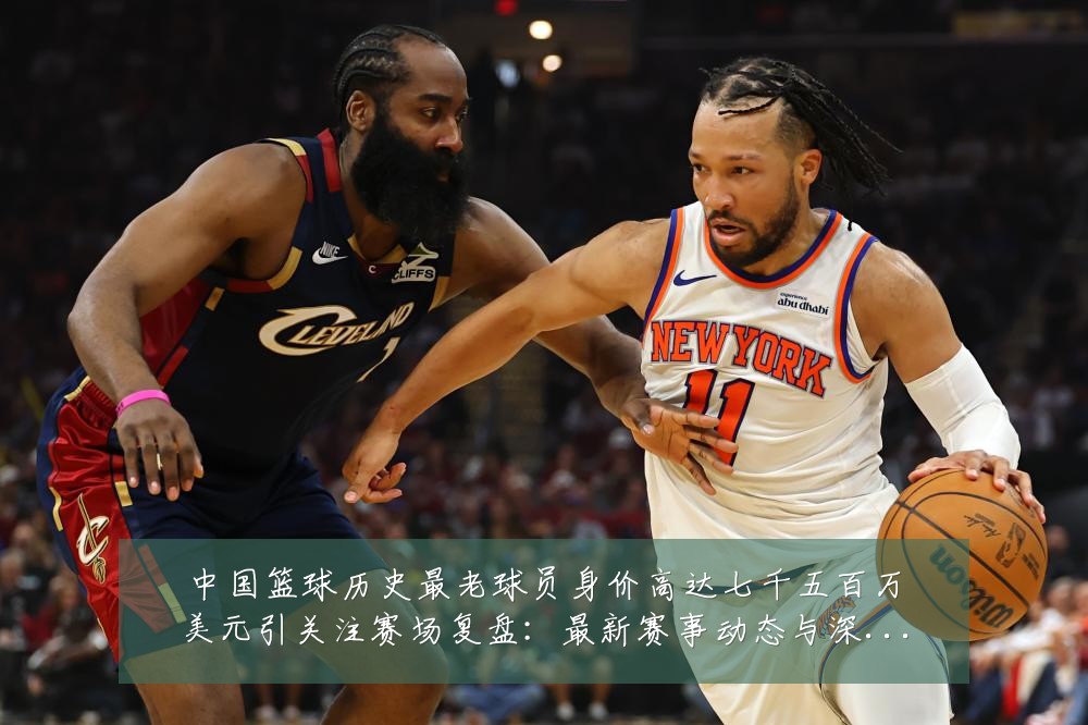 中国篮球历史最老球员身价高达七千五百万美元引关注赛场复盘：最新赛事动态与深度分析