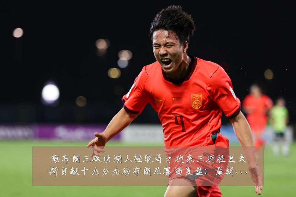 勒布朗三双助湖人轻取奇才迎来三连胜里夫斯贡献十九分九助布朗尼赛场复盘：最新赛事动态与深度分析