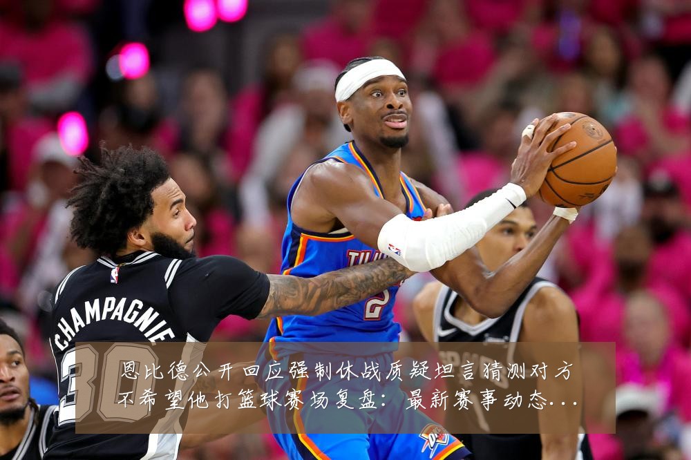 恩比德公开回应强制休战质疑坦言猜测对方不希望他打篮球赛场复盘：最新赛事动态与深度分析