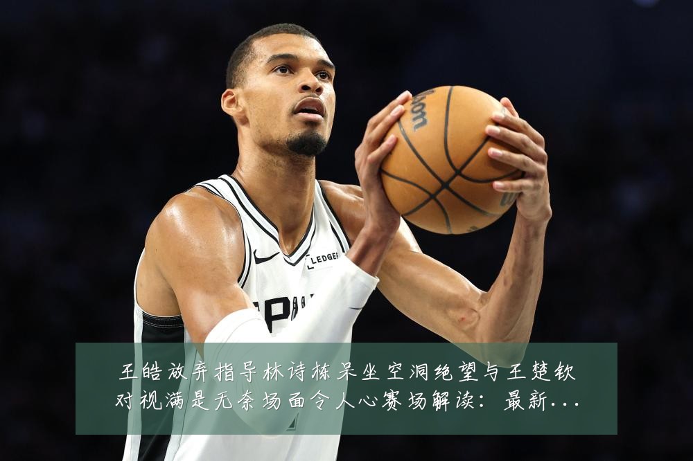 王皓放弃指导林诗栋呆坐空洞绝望与王楚钦对视满是无奈场面令人心赛场解读:最新赛事动态与深度分析